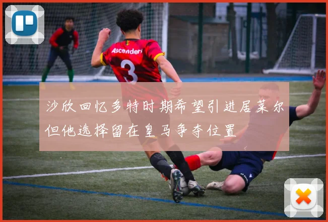 沙欣回忆多特时期希望引进居莱尔但他选择留在皇马争夺位置